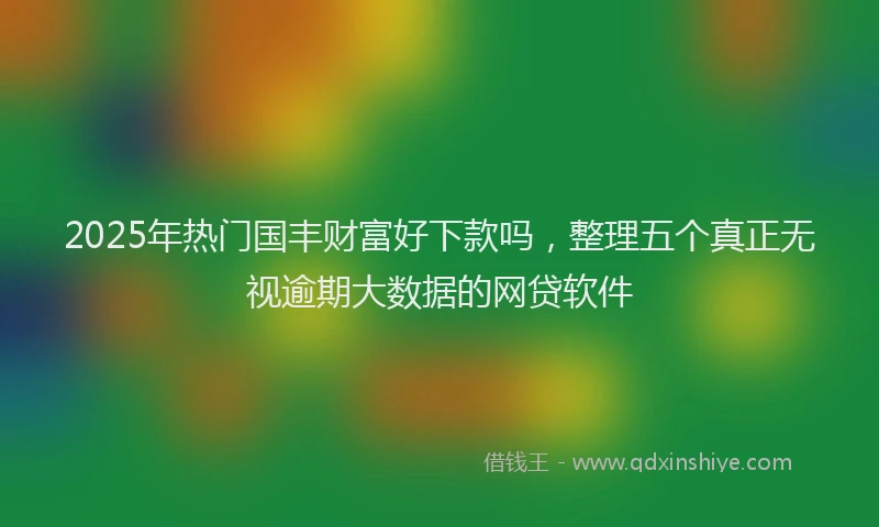 2025年热门国丰财富好下款吗，整理五个真正无视逾期大数据的网贷软件