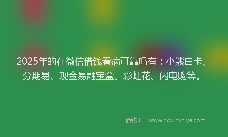 2025年的在微信借钱看病可靠吗有：小熊白卡、分期易、现金易融宝盒、彩虹花、闪电购等。