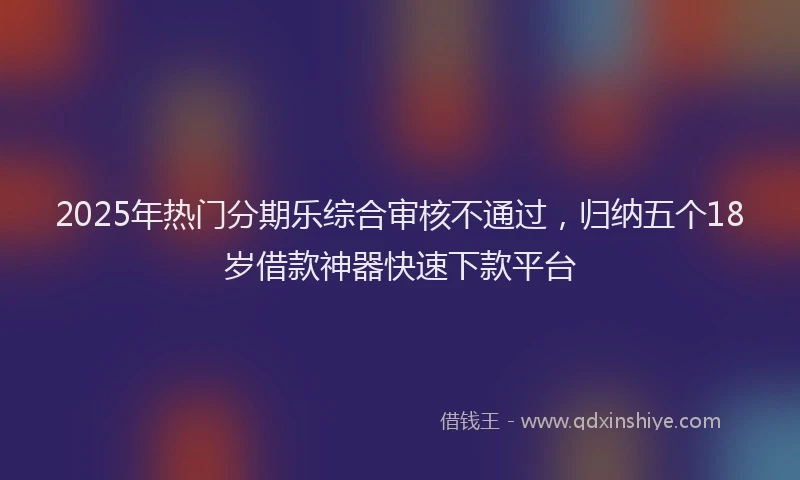 2025年热门分期乐综合审核不通过，归纳五个18岁借款神器快速下款平台