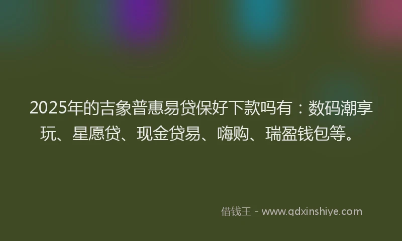 2025年的吉象普惠易贷保好下款吗有：数码潮享玩、星愿贷、现金贷易、嗨购、瑞盈钱包等。