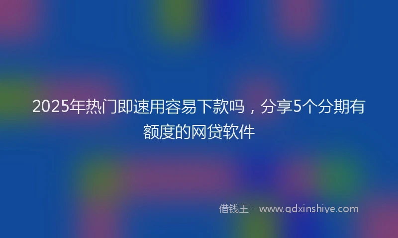 2025年热门即速用容易下款吗，分享5个分期有额度的网贷软件