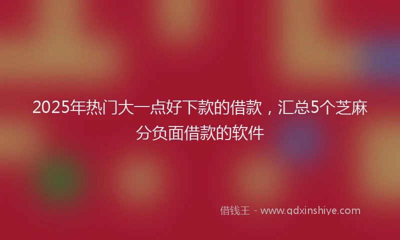 2025年热门大一点好下款的借款，汇总5个芝麻分负面借款的软件