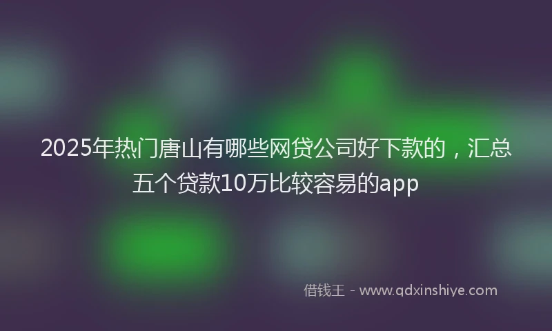 2025年热门唐山有哪些网贷公司好下款的，汇总五个贷款10万比较容易的app