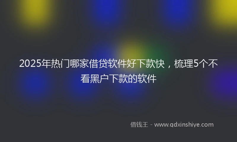 2025年热门哪家借贷软件好下款快，梳理5个不看黑户下款的软件