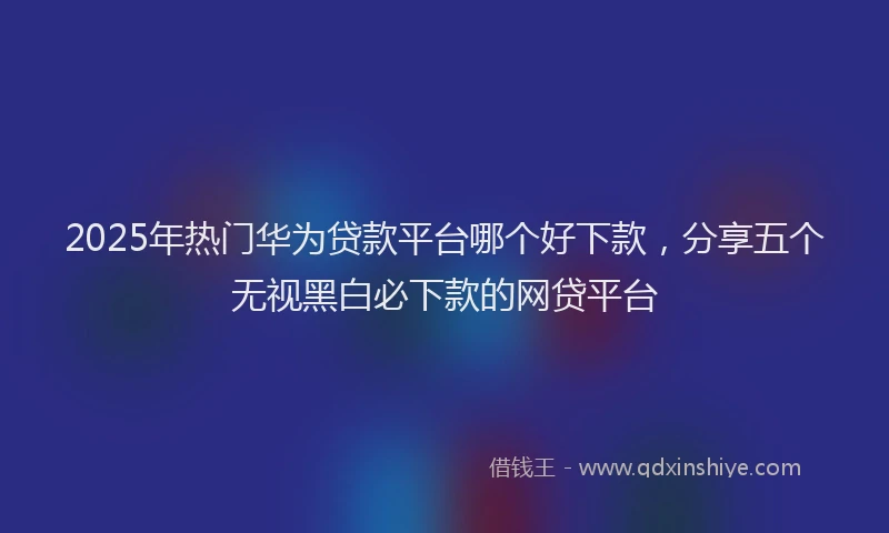 2025年热门华为贷款平台哪个好下款，分享五个无视黑白必下款的网贷平台