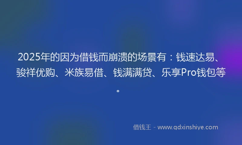 2025年的因为借钱而崩溃的场景有：钱速达易、骏祥优购、米族易借、钱满满贷、乐享Pro钱包等。