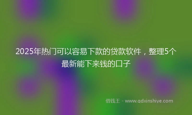 2025年热门可以容易下款的贷款软件，整理5个最新能下来钱的口子