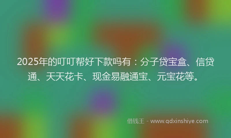 2025年的叮叮帮好下款吗有：分子贷宝盒、信贷通、天天花卡、现金易融通宝、元宝花等。