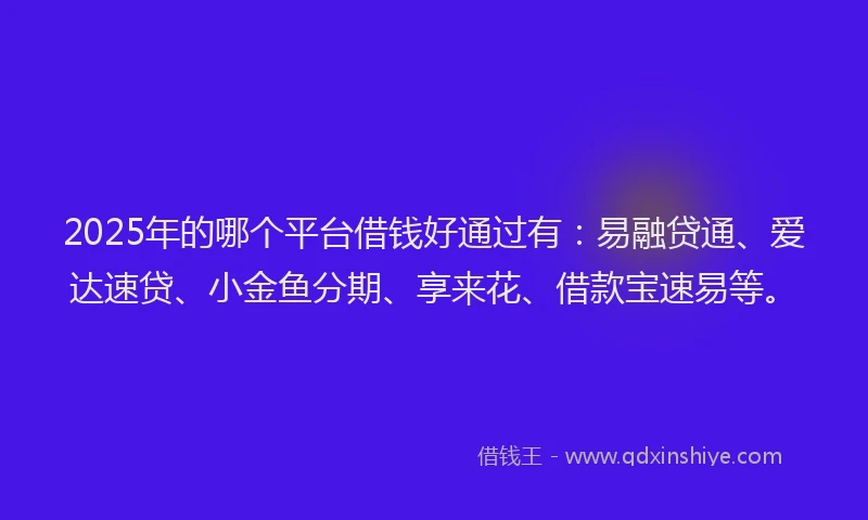 2025年的哪个平台借钱好通过有：易融贷通、爱达速贷、小金鱼分期、享来花、借款宝速易等。