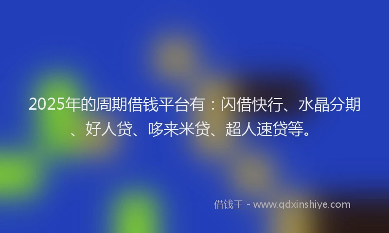 2025年的周期借钱平台有：闪借快行、水晶分期、好人贷、哆来米贷、超人速贷等。