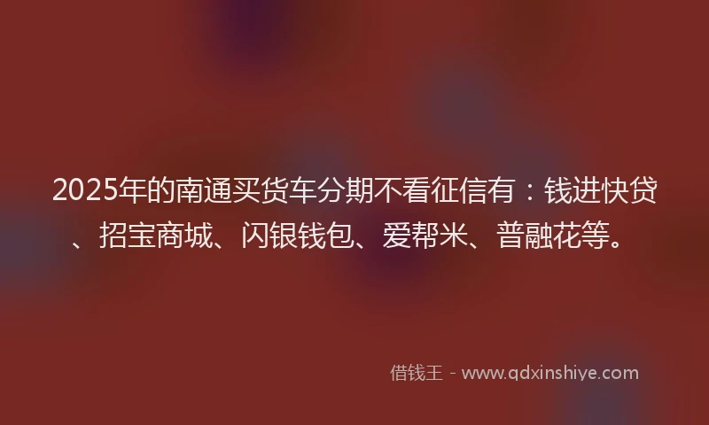 2025年的南通买货车分期不看征信有：钱进快贷、招宝商城、闪银钱包、爱帮米、普融花等。