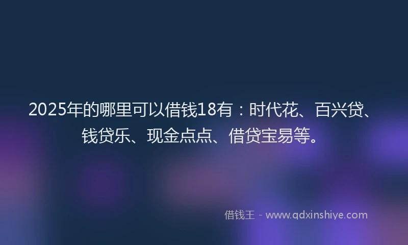 2025年的哪里可以借钱18有：时代花、百兴贷、钱贷乐、现金点点、借贷宝易等。