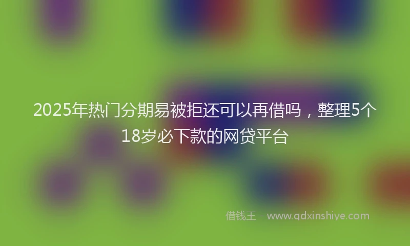 2025年热门分期易被拒还可以再借吗，整理5个18岁必下款的网贷平台