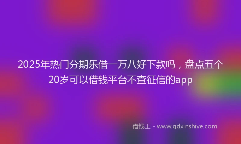 2025年热门分期乐借一万八好下款吗，盘点五个20岁可以借钱平台不查征信的app