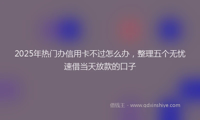 2025年热门办信用卡不过怎么办，整理五个无忧速借当天放款的口子