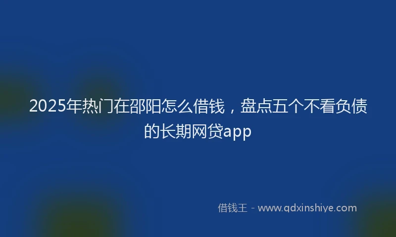 2025年热门在邵阳怎么借钱，盘点五个不看负债的长期网贷app