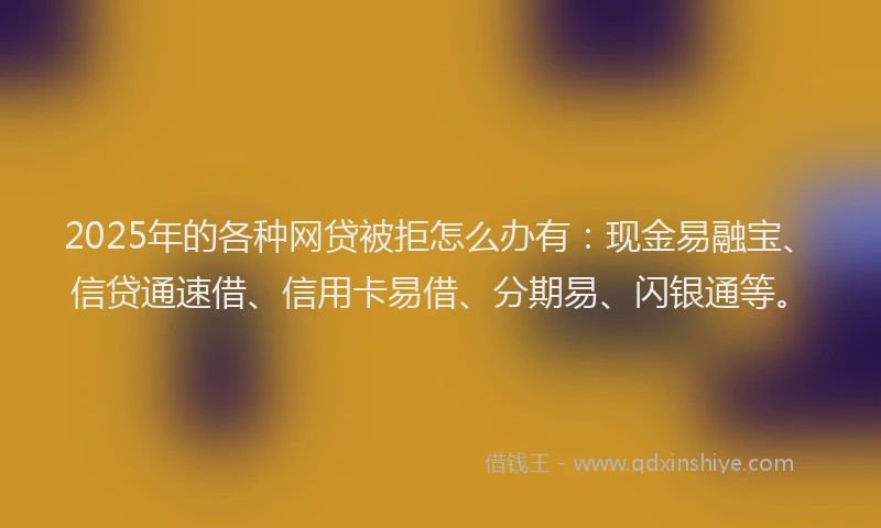 2025年的各种网贷被拒怎么办有：现金易融宝、信贷通速借、信用卡易借、分期易、闪银通等。