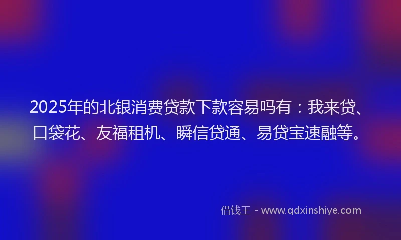 2025年的北银消费贷款下款容易吗有：我来贷、口袋花、友福租机、瞬信贷通、易贷宝速融等。