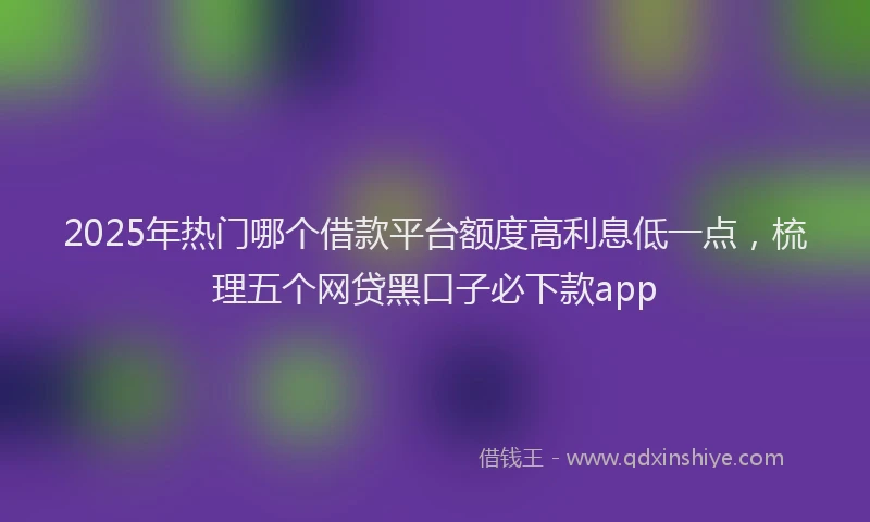2025年热门哪个借款平台额度高利息低一点，梳理五个网贷黑口子必下款app