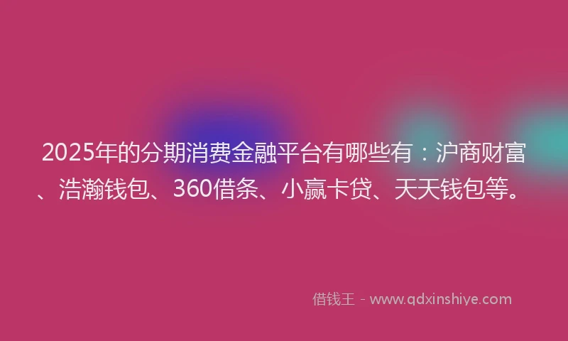 2025年的分期消费金融平台有哪些有：沪商财富、浩瀚钱包、360借条、小赢卡贷、天天钱包等。