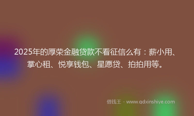 2025年的厚荣金融贷款不看征信么有：薪小用、掌心租、悦享钱包、星愿贷、拍拍用等。