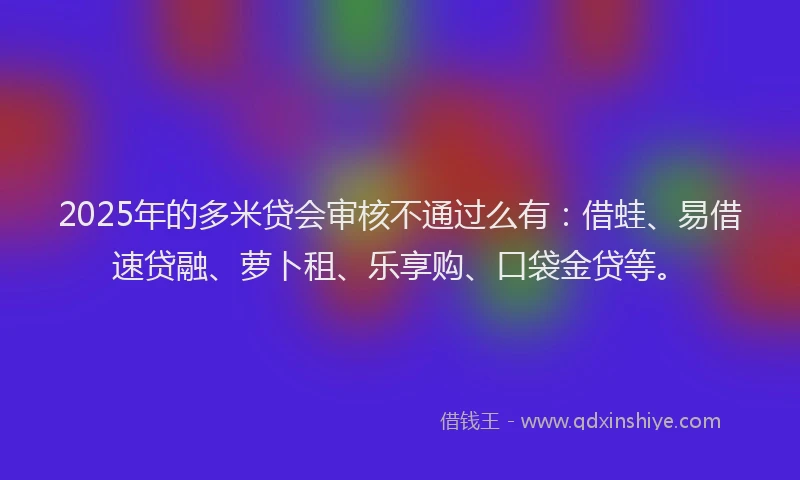 2025年的多米贷会审核不通过么有：借蛙、易借速贷融、萝卜租、乐享购、口袋金贷等。