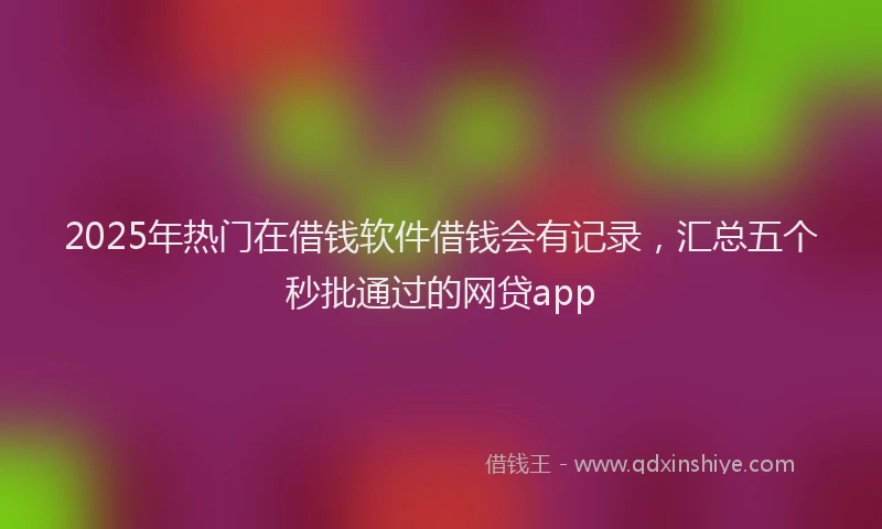 2025年热门在借钱软件借钱会有记录，汇总五个秒批通过的网贷app