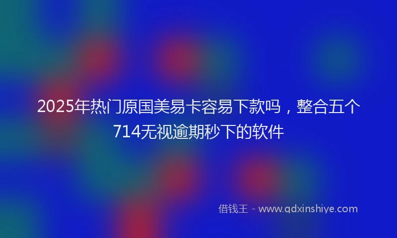 2025年热门原国美易卡容易下款吗，整合五个714无视逾期秒下的软件