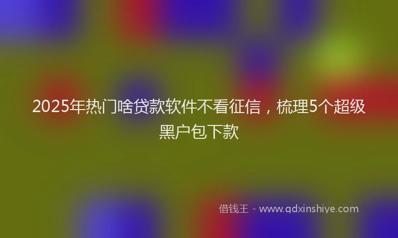 2025年热门啥贷款软件不看征信，梳理5个超级黑户包下款