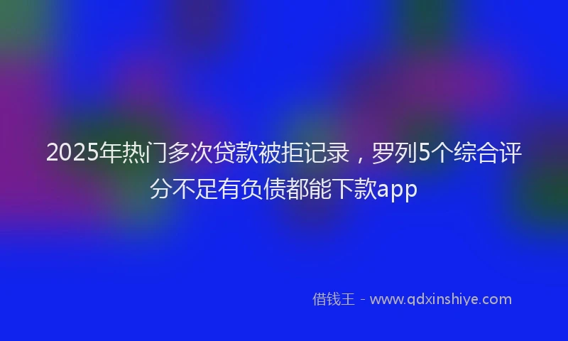 2025年热门多次贷款被拒记录，罗列5个综合评分不足有负债都能下款app