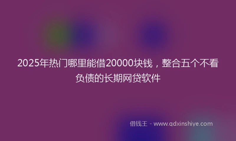 2025年热门哪里能借20000块钱，整合五个不看负债的长期网贷软件
