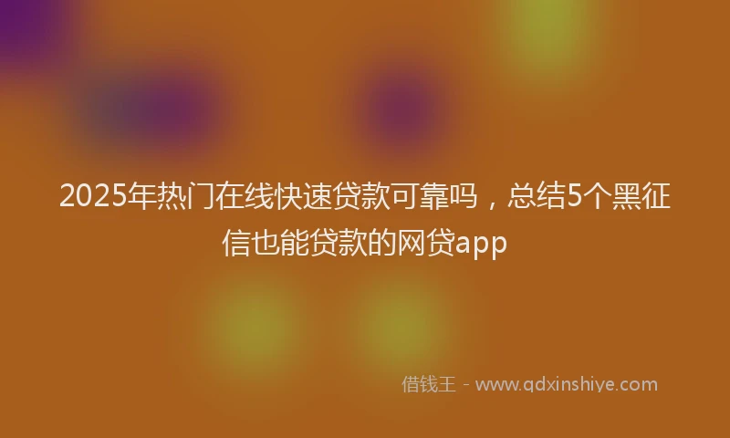 2025年热门在线快速贷款可靠吗，总结5个黑征信也能贷款的网贷app