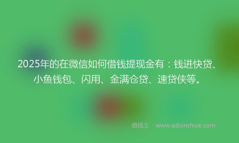 2025年的在微信如何借钱提现金有：钱进快贷、小鱼钱包、闪用、金满仓贷、速贷侠等。