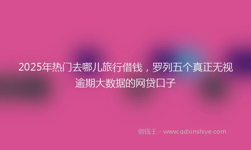 2025年热门去哪儿旅行借钱，罗列五个真正无视逾期大数据的网贷口子