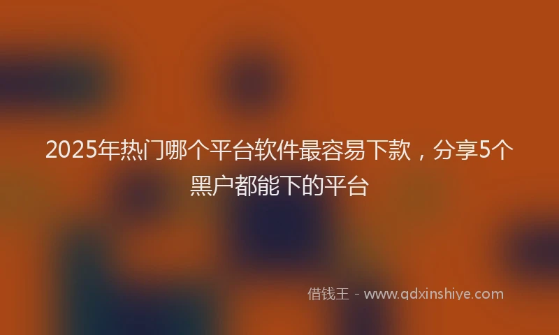 2025年热门哪个平台软件最容易下款，分享5个黑户都能下的平台