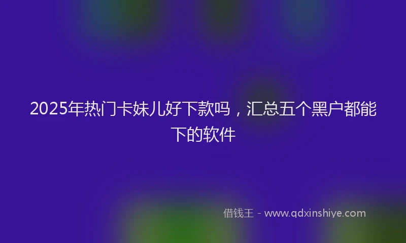 2025年热门卡妹儿好下款吗，汇总五个黑户都能下的软件