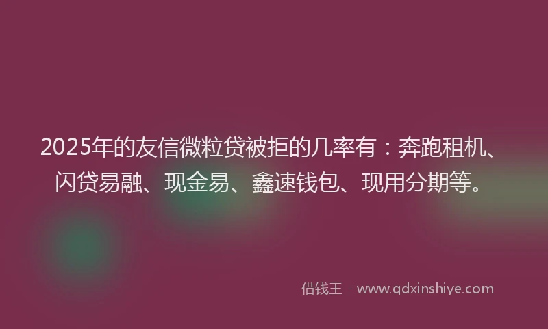 2025年的友信微粒贷被拒的几率有：奔跑租机、闪贷易融、现金易、鑫速钱包、现用分期等。