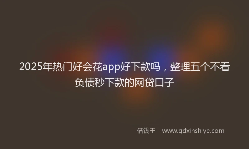 2025年热门好会花app好下款吗，整理五个不看负债秒下款的网贷口子