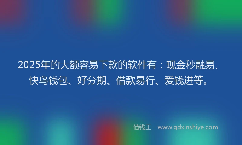 2025年的大额容易下款的软件有：现金秒融易、快鸟钱包、好分期、借款易行、爱钱进等。