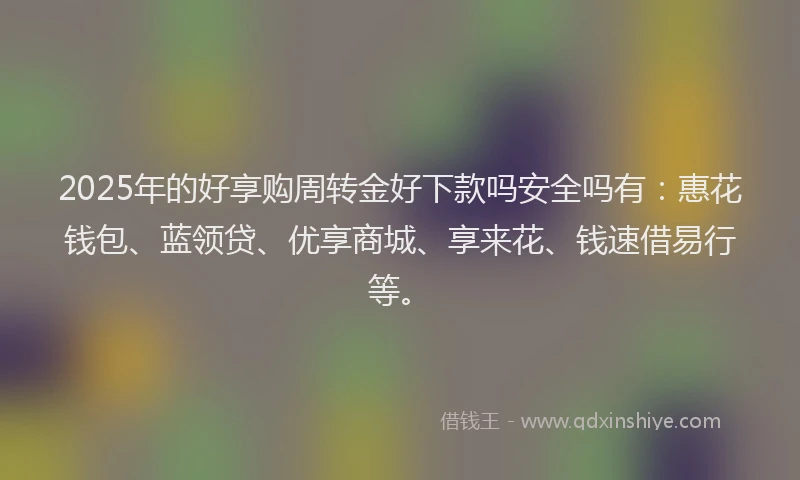 2025年的好享购周转金好下款吗安全吗有：惠花钱包、蓝领贷、优享商城、享来花、钱速借易行等。