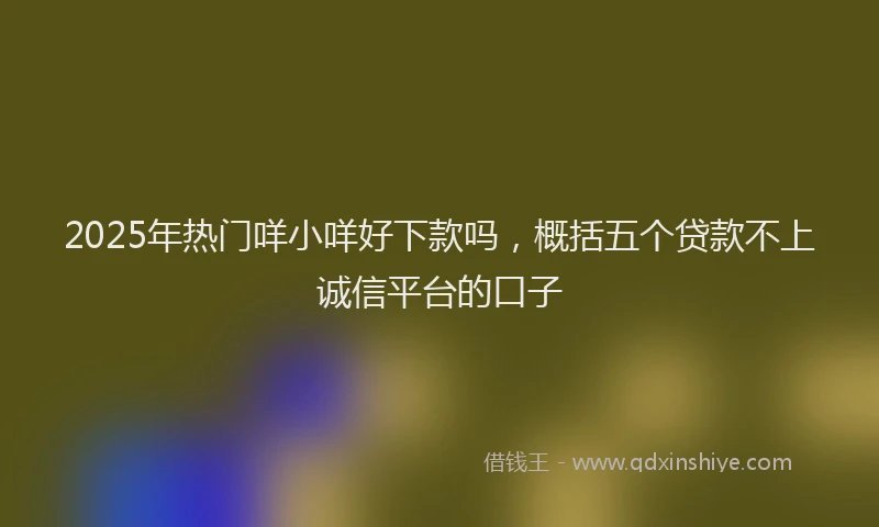 2025年热门咩小咩好下款吗，概括五个贷款不上诚信平台的口子