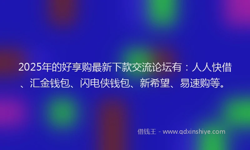 2025年的好享购最新下款交流论坛有：人人快借、汇金钱包、闪电侠钱包、新希望、易速购等。