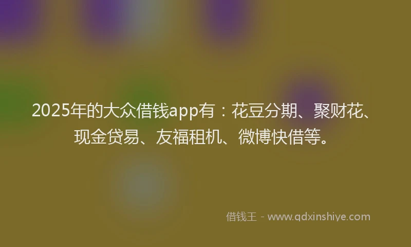 2025年的大众借钱app有：花豆分期、聚财花、现金贷易、友福租机、微博快借等。