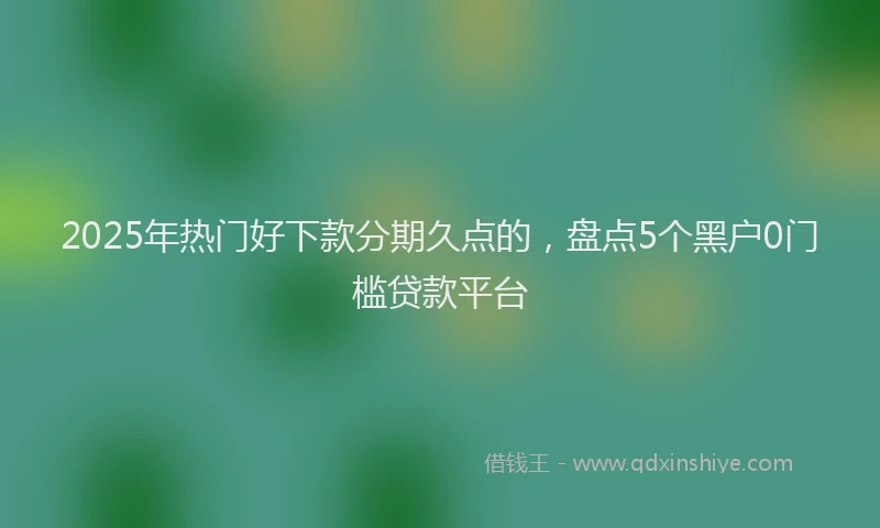 2025年热门好下款分期久点的，盘点5个黑户0门槛贷款平台