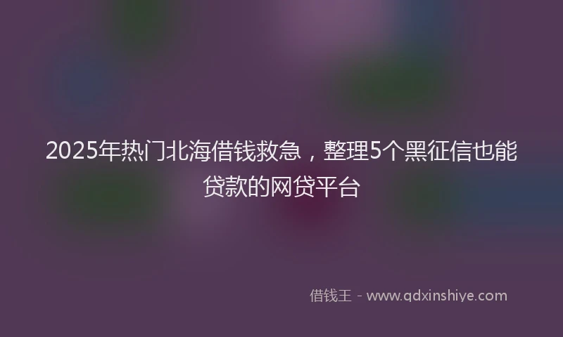 2025年热门北海借钱救急，整理5个黑征信也能贷款的网贷平台