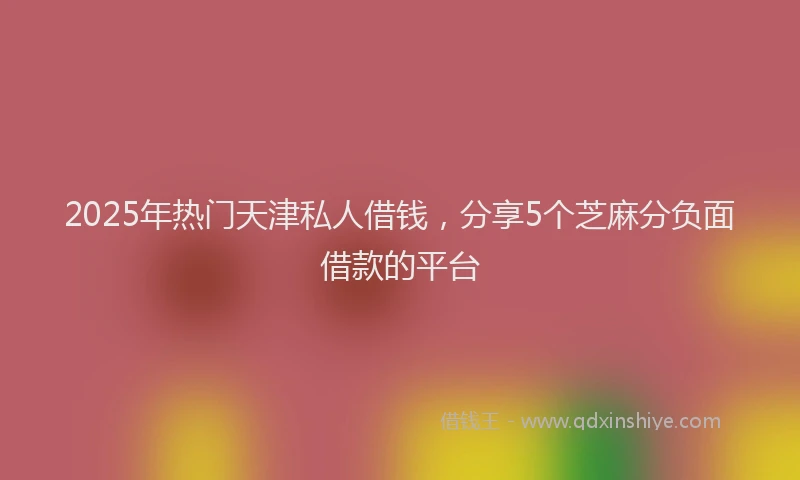2025年热门天津私人借钱，分享5个芝麻分负面借款的平台