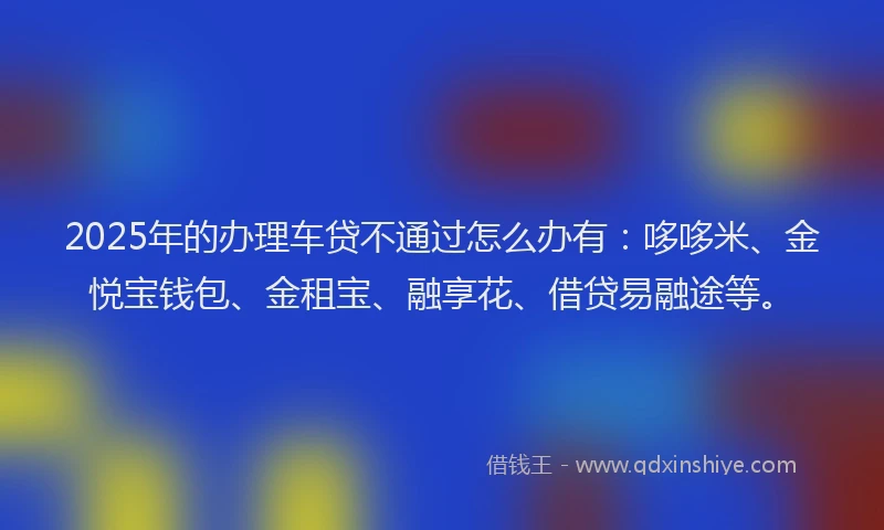 2025年的办理车贷不通过怎么办有：哆哆米、金悦宝钱包、金租宝、融享花、借贷易融途等。