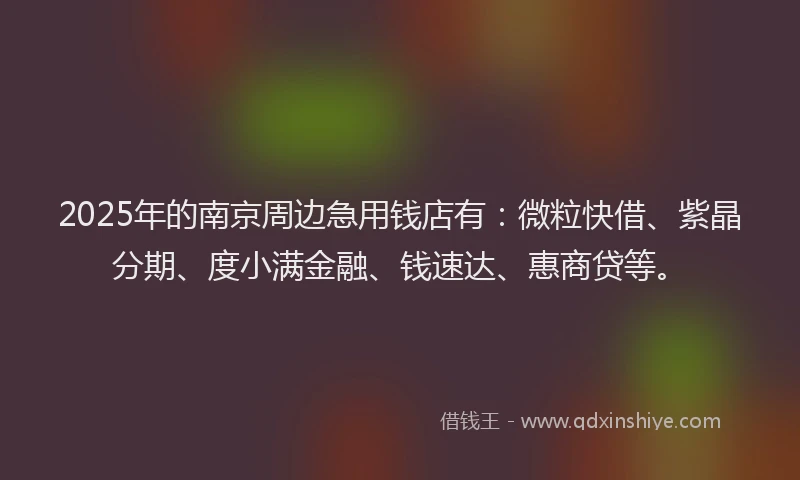 2025年的南京周边急用钱店有：微粒快借、紫晶分期、度小满金融、钱速达、惠商贷等。