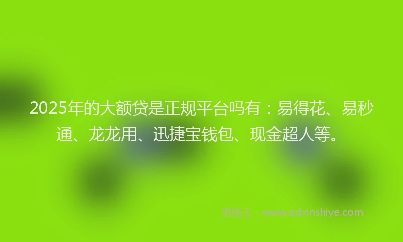2025年的大额贷是正规平台吗有：易得花、易秒通、龙龙用、迅捷宝钱包、现金超人等。