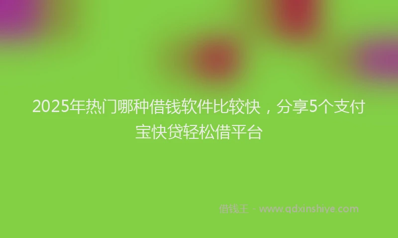 2025年热门哪种借钱软件比较快，分享5个支付宝快贷轻松借平台